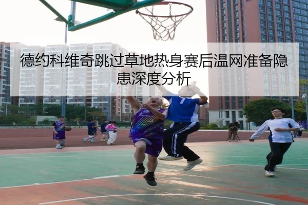 德约科维奇跳过草地热身赛后温网准备隐患深度分析