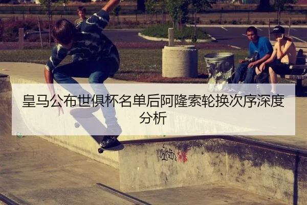 皇马公布世俱杯名单后阿隆索轮换次序深度分析